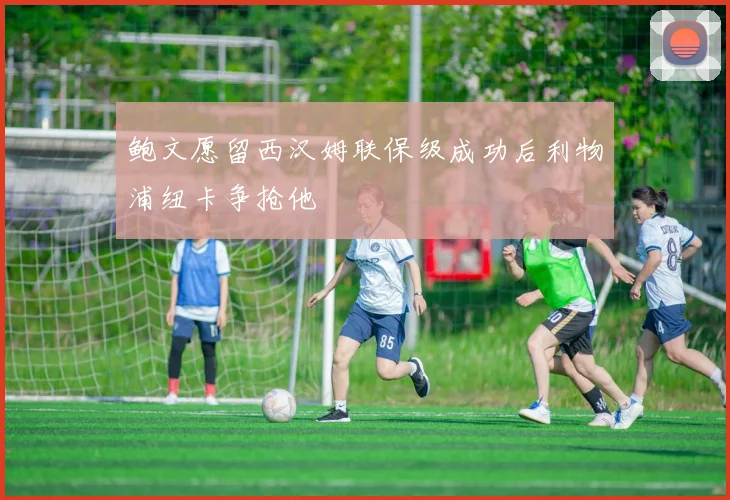 鲍文愿留西汉姆联保级成功后利物浦纽卡争抢他