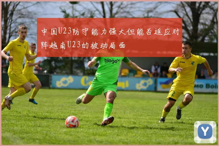 中国U23防守能力强大但能否适应对阵越南U23的被动局面