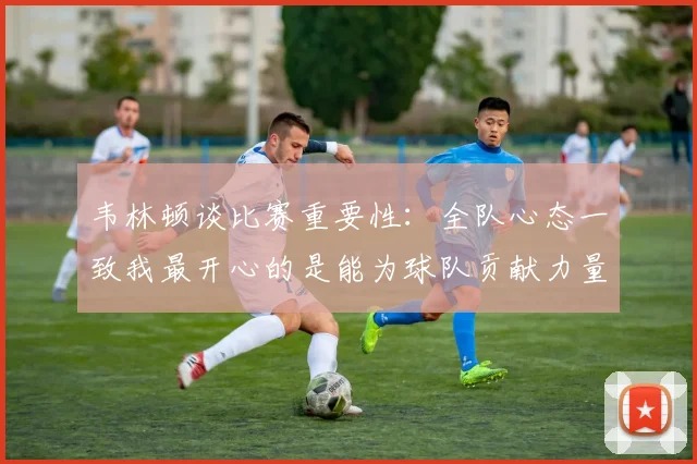 韦林顿谈比赛重要性：全队心态一致我最开心的是能为球队贡献力量
