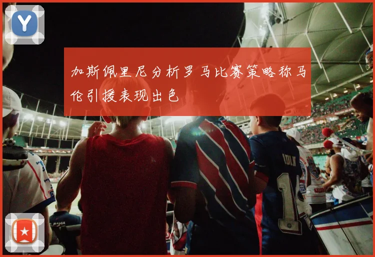 加斯佩里尼分析罗马比赛策略称马伦引援表现出色
