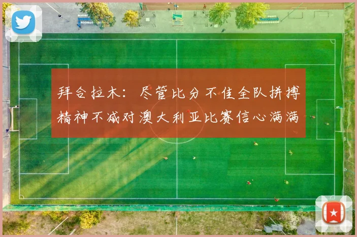 拜合拉木：尽管比分不佳全队拼搏精神不减对澳大利亚比赛信心满满期待进球
