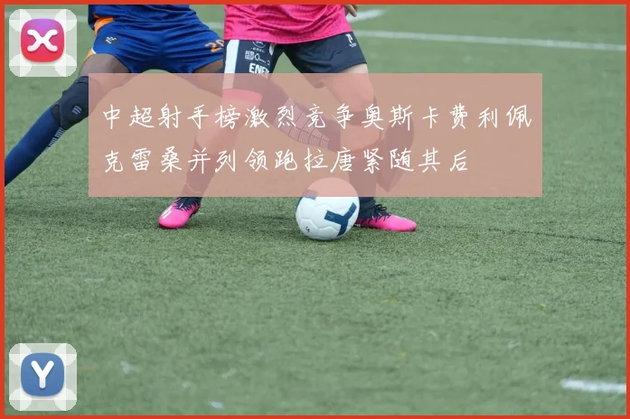 中超射手榜激烈竞争奥斯卡费利佩克雷桑并列领跑拉唐紧随其后