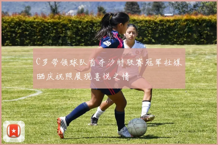 C罗带领球队首夺沙特联赛冠军社媒晒庆祝照展现喜悦之情