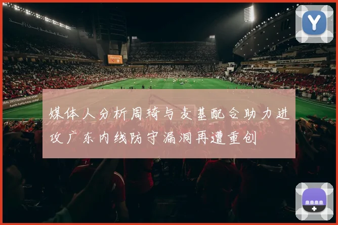 媒体人分析周琦与麦基配合助力进攻广东内线防守漏洞再遭重创
