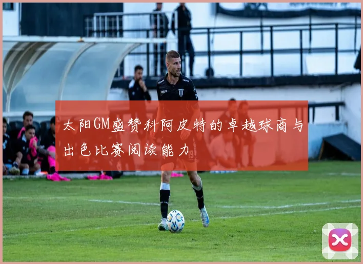 太阳GM盛赞科阿皮特的卓越球商与出色比赛阅读能力