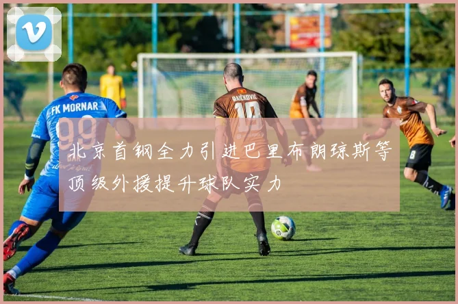 北京首钢全力引进巴里布朗琼斯等顶级外援提升球队实力