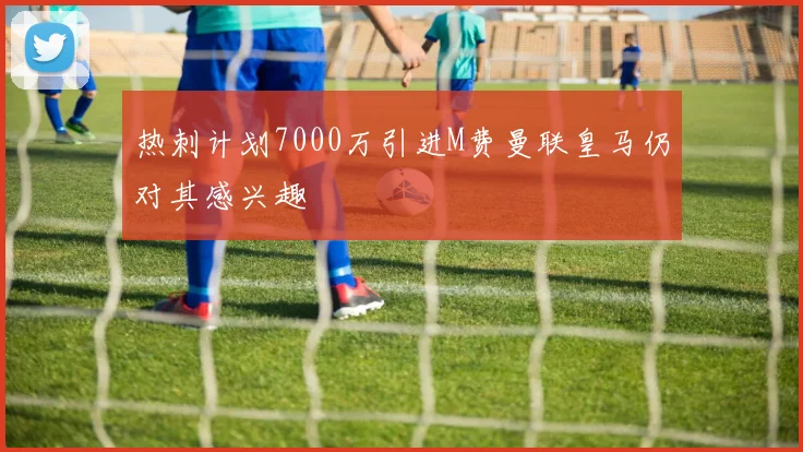 热刺计划7000万引进M费曼联皇马仍对其感兴趣