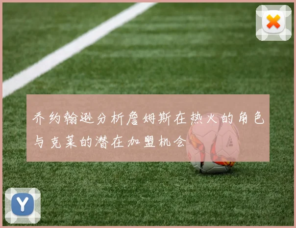 乔约翰逊分析詹姆斯在热火的角色与克莱的潜在加盟机会