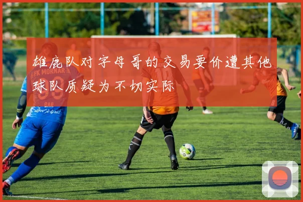 雄鹿队对字母哥的交易要价遭其他球队质疑为不切实际