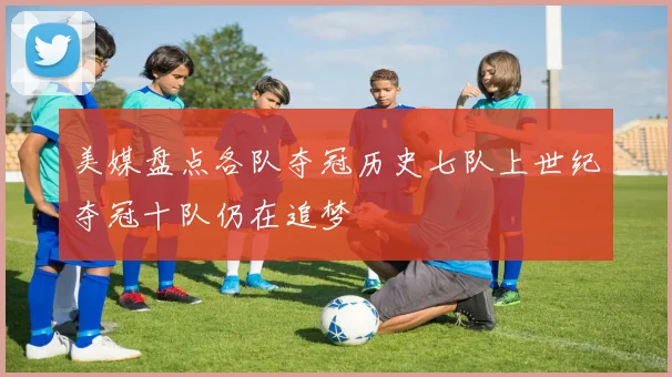 美媒盘点各队夺冠历史七队上世纪夺冠十队仍在追梦