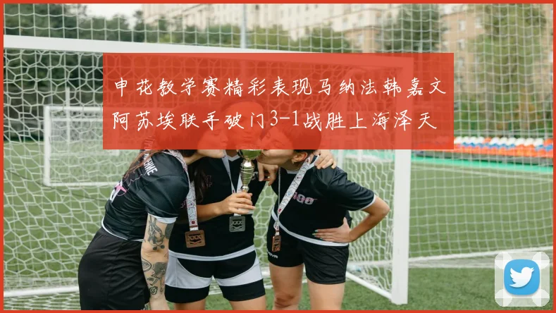 申花教学赛精彩表现马纳法韩嘉文阿苏埃联手破门3-1战胜上海泽天