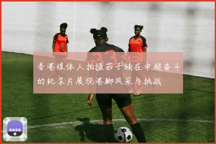 香港媒体人拍摄茹子楠在中超奋斗的纪录片展现港脚风采与挑战