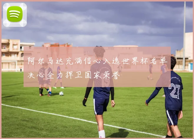 阿尔马达充满信心入选世界杯名单决心全力捍卫国家荣誉