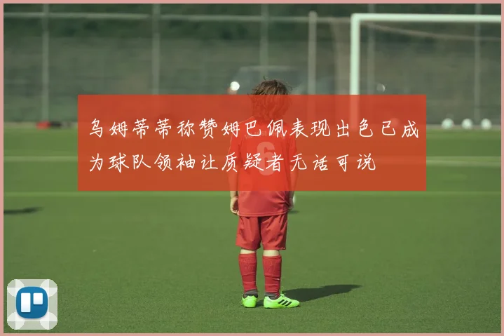 乌姆蒂蒂称赞姆巴佩表现出色已成为球队领袖让质疑者无话可说