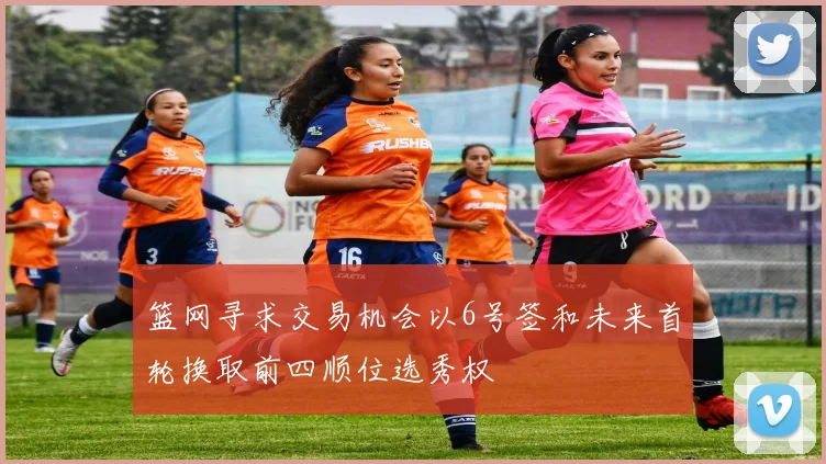 篮网寻求交易机会以6号签和未来首轮换取前四顺位选秀权