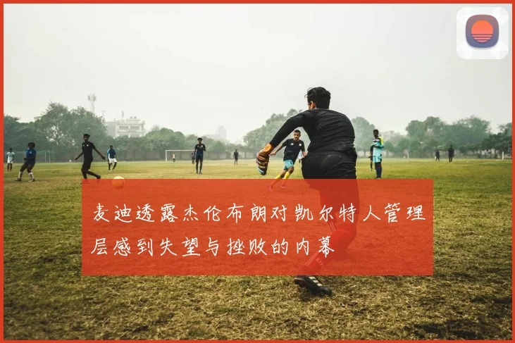 麦迪透露杰伦布朗对凯尔特人管理层感到失望与挫败的内幕