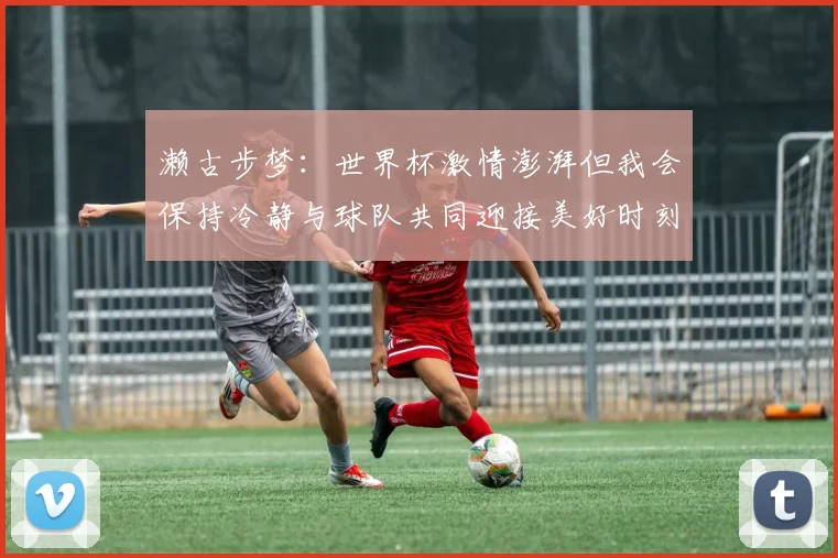 濑古步梦：世界杯激情澎湃但我会保持冷静与球队共同迎接美好时刻