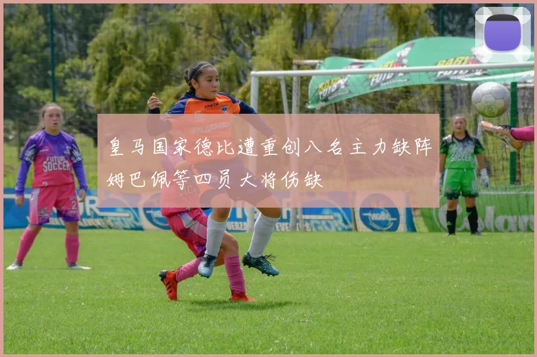 皇马国家德比遭重创八名主力缺阵姆巴佩等四员大将伤缺