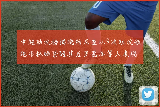 中超助攻榜揭晓约尼查以9次助攻领跑韦林顿紧随其后罗慕洛等人表现不俗