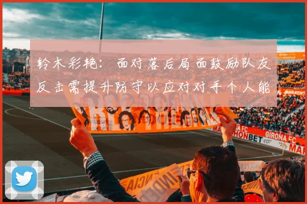 铃木彩艳：面对落后局面鼓励队友反击需提升防守以应对对手个人能力