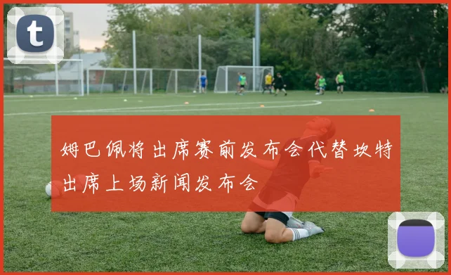 姆巴佩将出席赛前发布会代替坎特出席上场新闻发布会