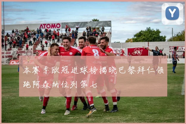本赛季欧冠进球榜揭晓巴黎拜仁领跑阿森纳位列第七